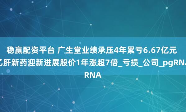 稳赢配资平台 广生堂业绩承压4年累亏6.67亿元 乙肝新药迎新进展股价1年涨超7倍_亏损_公司_pgRNA