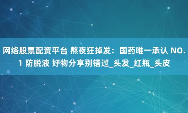 网络股票配资平台 熬夜狂掉发：国药唯一承认 NO.1 防脱液 好物分享别错过_头发_红瓶_头皮