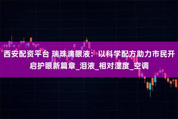 西安配资平台 瑞珠滴眼液：以科学配方助力市民开启护眼新篇章_泪液_相对湿度_空调