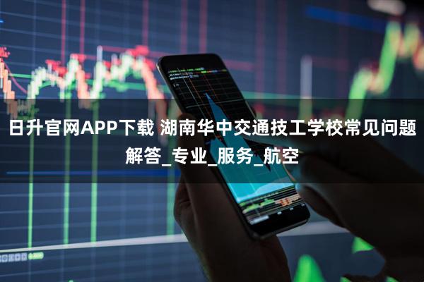 日升官网APP下载 湖南华中交通技工学校常见问题解答_专业_服务_航空