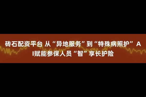 砖石配资平台 从“异地服务”到“特殊病照护” AI赋能参保人员“智”享长护险