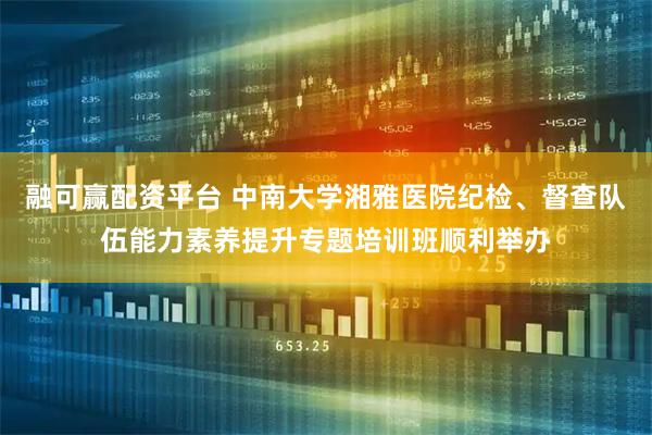 融可赢配资平台 中南大学湘雅医院纪检、督查队伍能力素养提升专题培训班顺利举办
