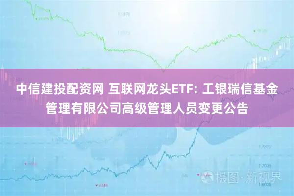 中信建投配资网 互联网龙头ETF: 工银瑞信基金管理有限公司高级管理人员变更公告