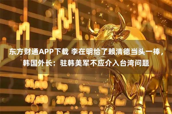 东方财通APP下载 李在明给了赖清德当头一棒，韩国外长：驻韩美军不应介入台湾问题
