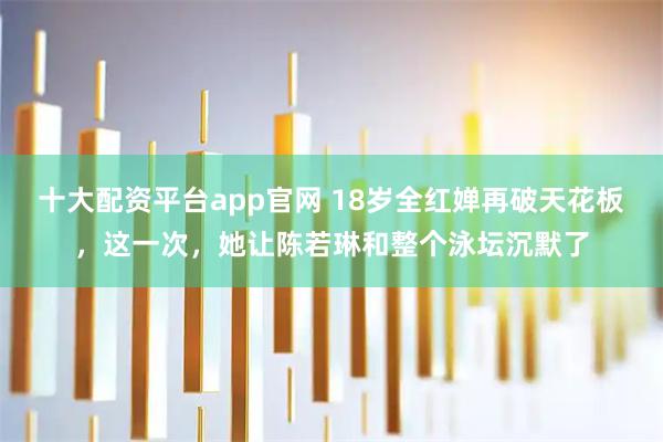 十大配资平台app官网 18岁全红婵再破天花板，这一次，她让陈若琳和整个泳坛沉默了