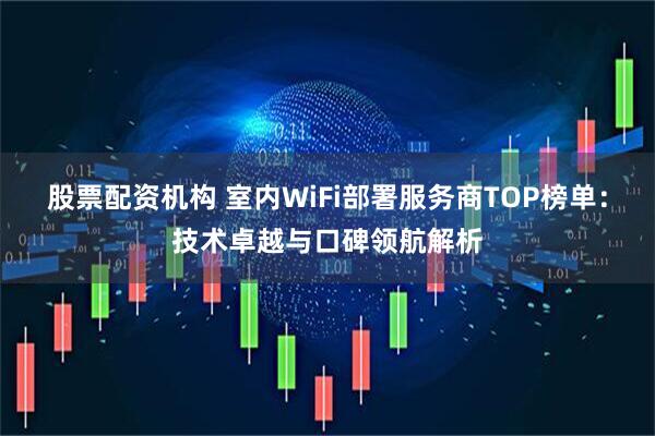 股票配资机构 室内WiFi部署服务商TOP榜单：技术卓越与口碑领航解析