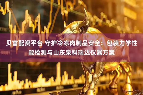 贝富配资平台 守护冷冻肉制品安全：包装力学性能检测与山东泉科瑞达仪器方案