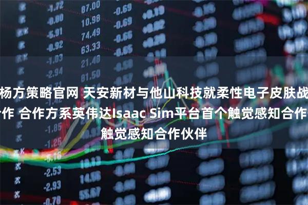 杨方策略官网 天安新材与他山科技就柔性电子皮肤战略合作 合作方系英伟达Isaac Sim平台首个触觉感知合作伙伴