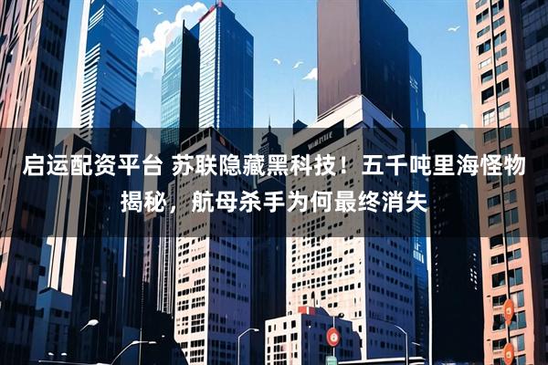 启运配资平台 苏联隐藏黑科技！五千吨里海怪物揭秘，航母杀手为何最终消失