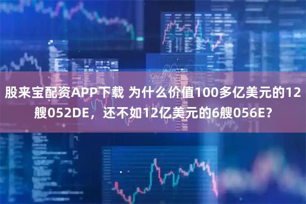 股来宝配资APP下载 为什么价值100多亿美元的12艘052DE，还不如12亿美元的6艘056E？