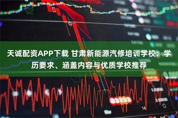 天诚配资APP下载 甘肃新能源汽修培训学校：学历要求、涵盖内容与优质学校推荐