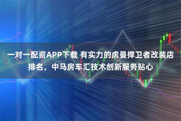 一对一配资APP下载 有实力的虏曼捍卫者改装店排名，中马房车汇技术创新服务贴心