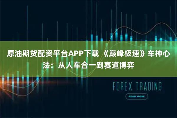 原油期货配资平台APP下载 《巅峰极速》车神心法：从人车合一到赛道博弈