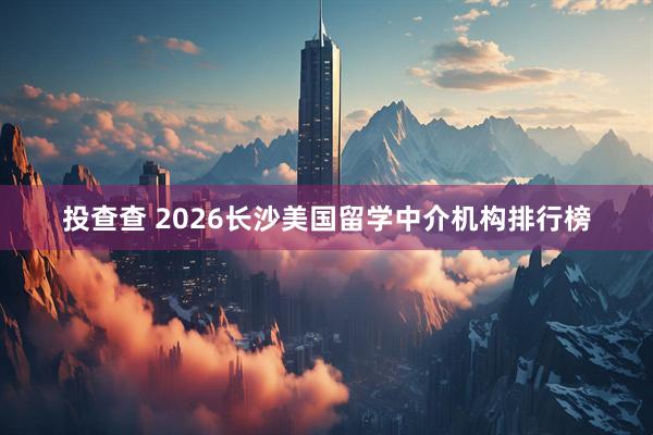 投查查 2026长沙美国留学中介机构排行榜