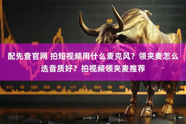 配先查官网 拍短视频用什么麦克风？领夹麦怎么选音质好？拍视频领夹麦推荐