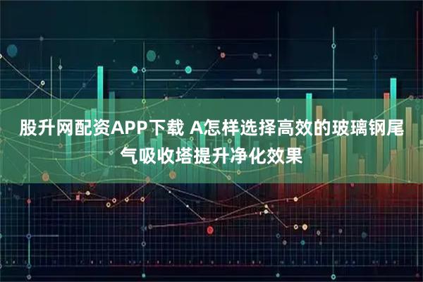 股升网配资APP下载 A怎样选择高效的玻璃钢尾气吸收塔提升净化效果
