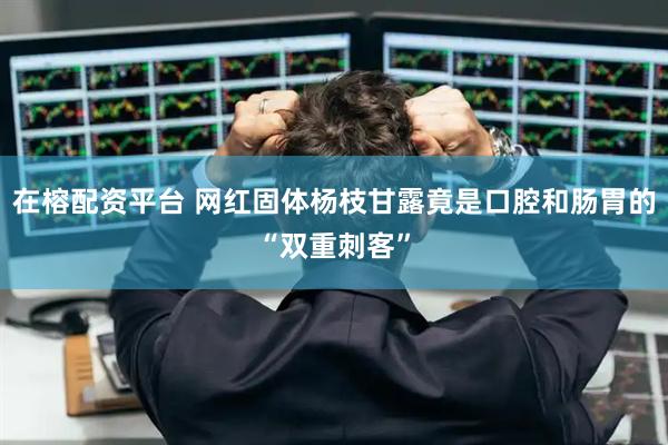在榕配资平台 网红固体杨枝甘露竟是口腔和肠胃的“双重刺客”