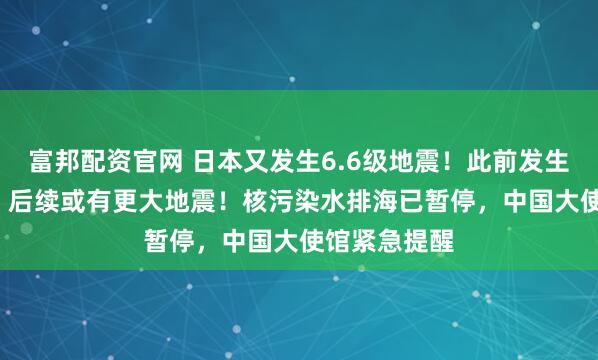 富邦配资官网 日本又发生6.6级地震！此前发生7.6级强震，后续或有更大地震！核污染水排海已暂停，中国大使馆紧急提醒
