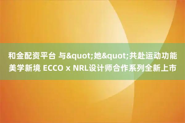 和金配资平台 与"她"共赴运动功能美学新境 ECCO x NRL设计师合作系列全新上市