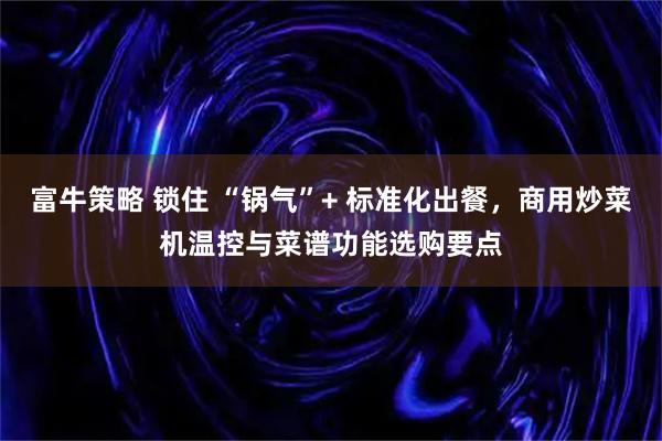 富牛策略 锁住 “锅气”+ 标准化出餐，商用炒菜机温控与菜谱功能选购要点