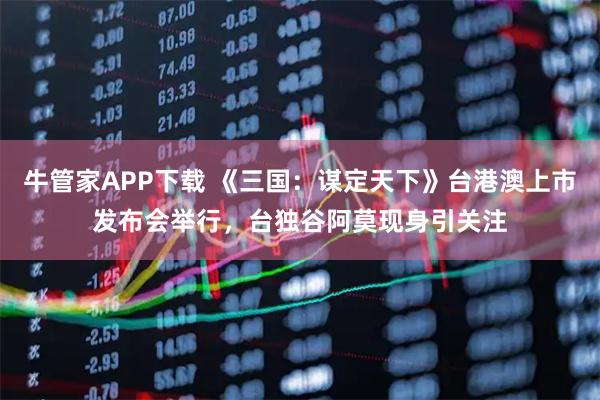 牛管家APP下载 《三国：谋定天下》台港澳上市发布会举行，台独谷阿莫现身引关注