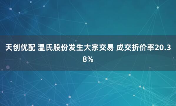 天创优配 温氏股份发生大宗交易 成交折价率20.38%