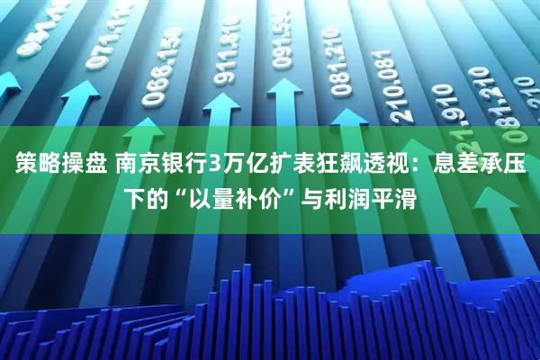策略操盘 南京银行3万亿扩表狂飙透视：息差承压下的“以量补价”与利润平滑